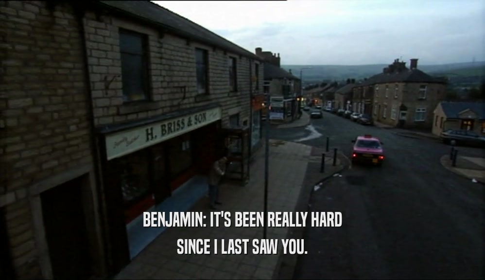 BENJAMIN: IT'S BEEN REALLY HARD SINCE I LAST SAW YOU. 
