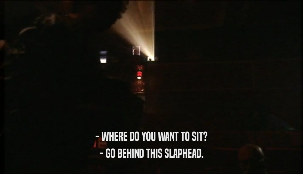 - WHERE DO YOU WANT TO SIT? - GO BEHIND THIS SLAPHEAD. 