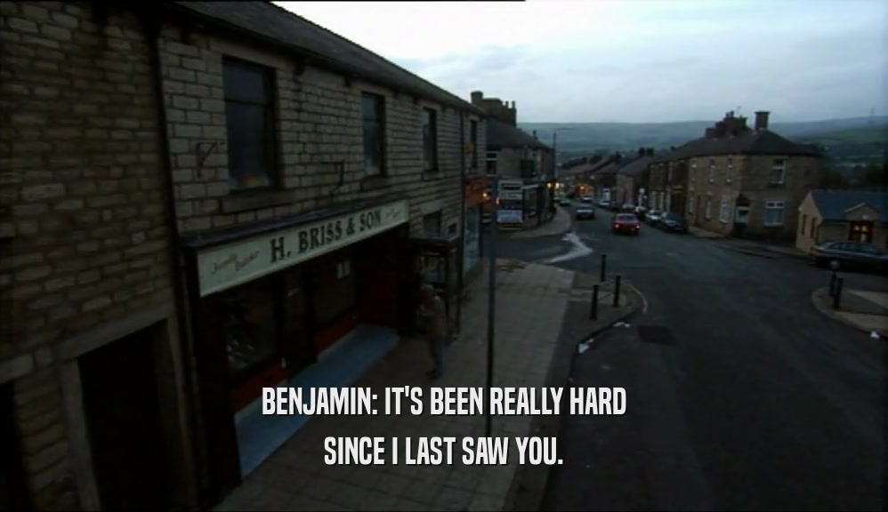 BENJAMIN: IT'S BEEN REALLY HARD SINCE I LAST SAW YOU. 