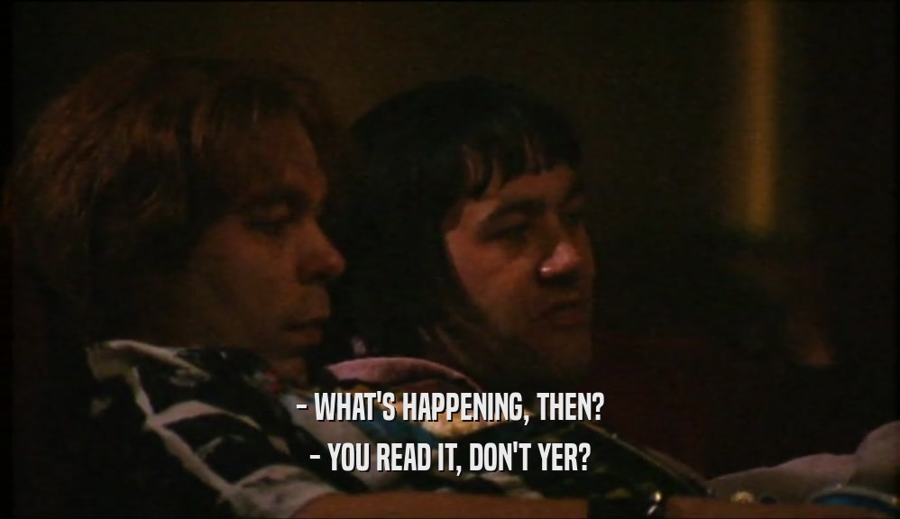 - WHAT'S HAPPENING, THEN?
 - YOU READ IT, DON'T YER?
 
