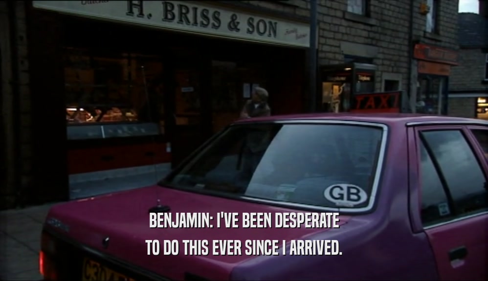 BENJAMIN: I'VE BEEN DESPERATE TO DO THIS EVER SINCE I ARRIVED. 
