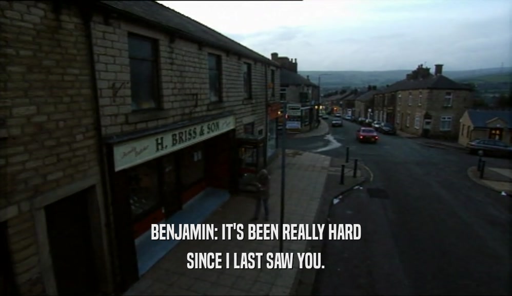 BENJAMIN: IT'S BEEN REALLY HARD SINCE I LAST SAW YOU. 
