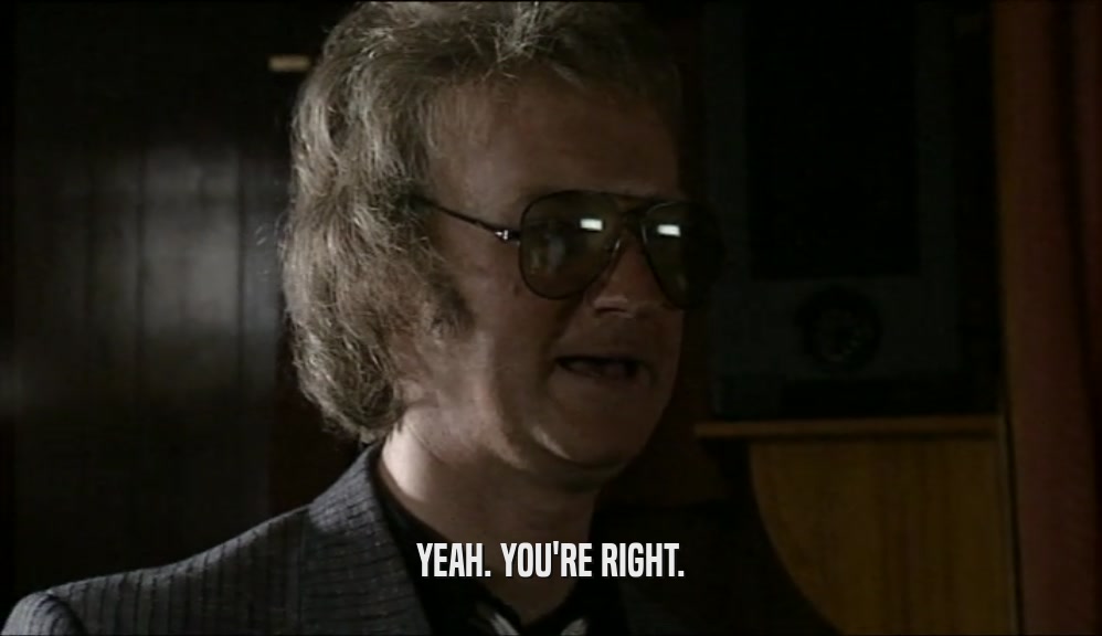 YEAH. YOU'RE RIGHT.  