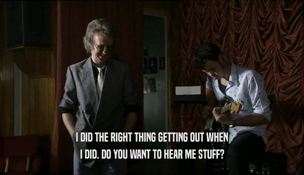 I DID THE RIGHT THING GETTING OUT WHEN I DID. DO YOU WANT TO HEAR ME STUFF? 