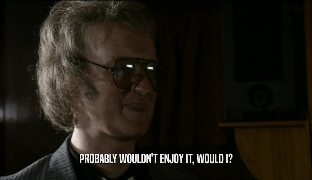 PROBABLY WOULDN'T ENJOY IT, WOULD I?  