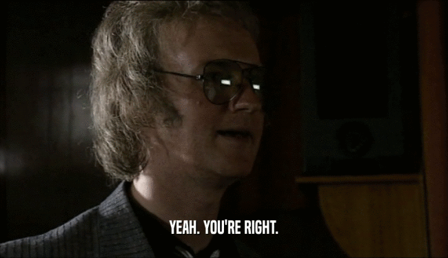 YEAH. YOU'RE RIGHT.  