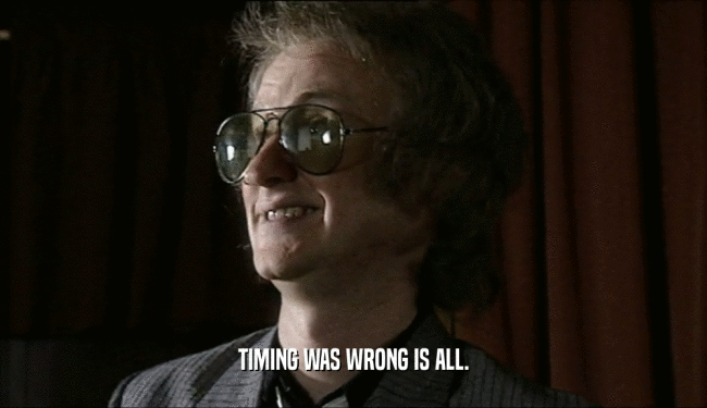 TIMING WAS WRONG IS ALL.  