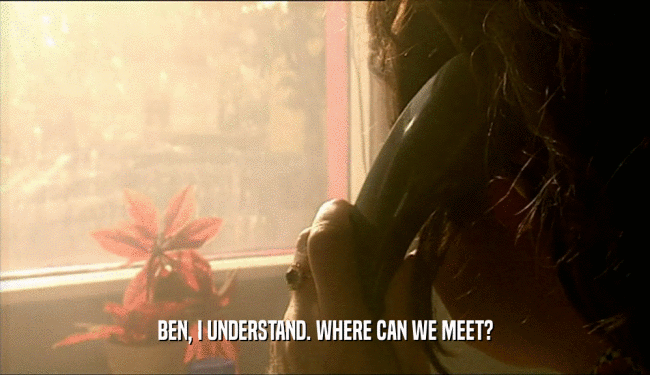 BEN, I UNDERSTAND. WHERE CAN WE MEET?
  