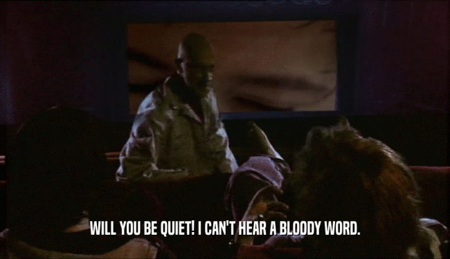 WILL YOU BE QUIET! I CAN'T HEAR A BLOODY WORD.
  