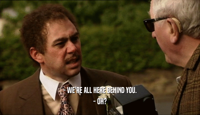 - WE'RE ALL HERE BEHIND YOU. - OH? 