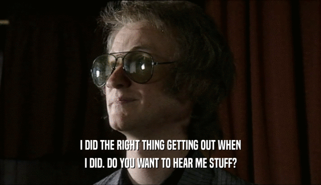 I DID THE RIGHT THING GETTING OUT WHEN I DID. DO YOU WANT TO HEAR ME STUFF? 