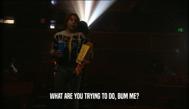 WHAT ARE YOU TRYING TO DO, BUM ME?  