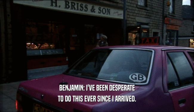 BENJAMIN: I'VE BEEN DESPERATE TO DO THIS EVER SINCE I ARRIVED. 