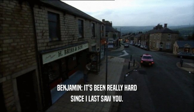 BENJAMIN: IT'S BEEN REALLY HARD SINCE I LAST SAW YOU. 