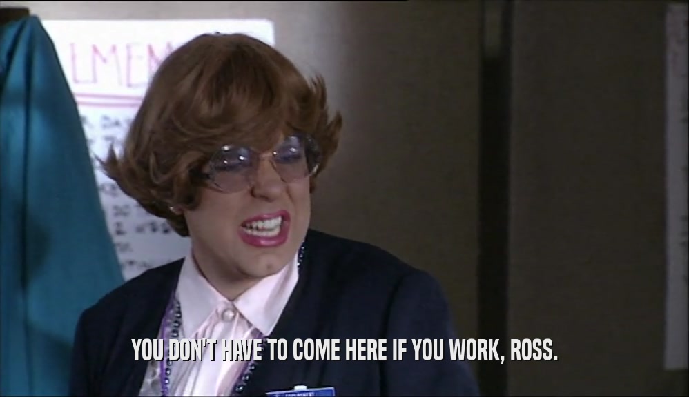 YOU DON'T HAVE TO COME HERE IF YOU WORK, ROSS.  