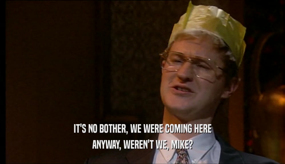 IT'S NO BOTHER, WE WERE COMING HERE ANYWAY, WEREN'T WE, MIKE? 