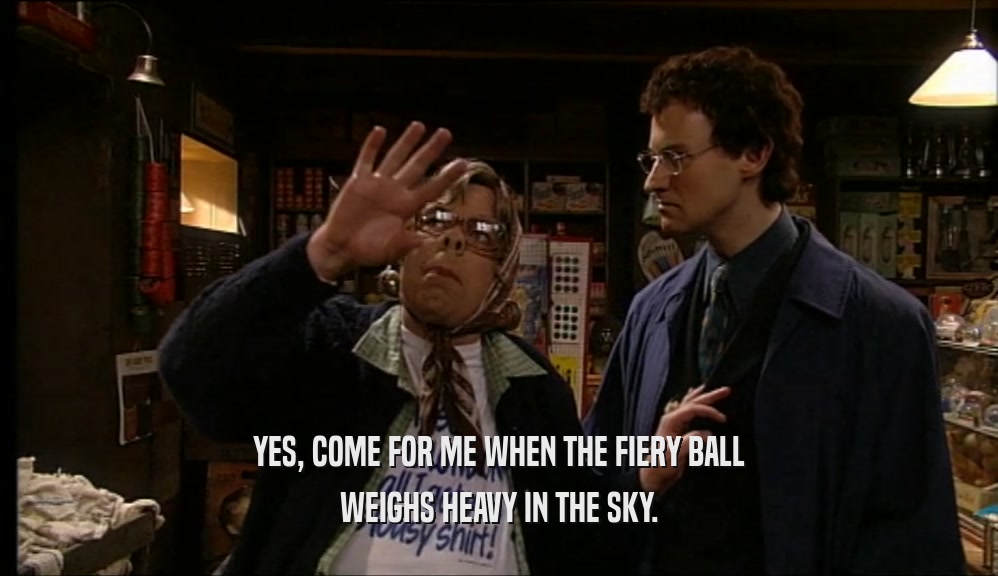 YES, COME FOR ME WHEN THE FIERY BALL WEIGHS HEAVY IN THE SKY. 