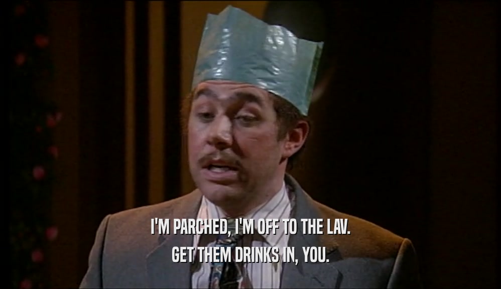 I'M PARCHED, I'M OFF TO THE LAV. GET THEM DRINKS IN, YOU. 
