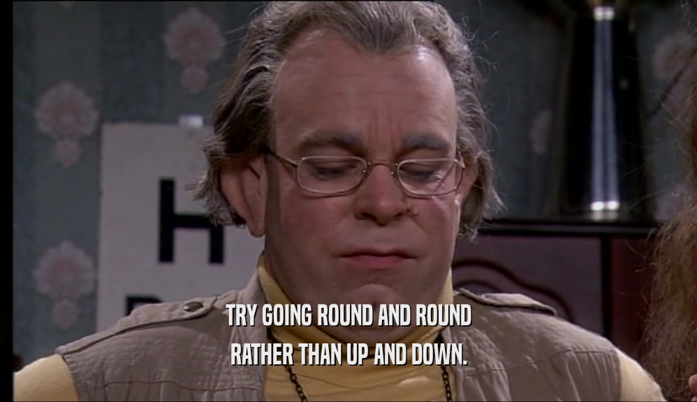 TRY GOING ROUND AND ROUND RATHER THAN UP AND DOWN. 