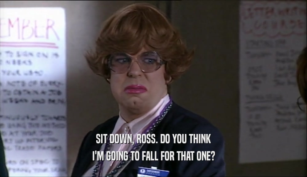 SIT DOWN, ROSS. DO YOU THINK I'M GOING TO FALL FOR THAT ONE? 