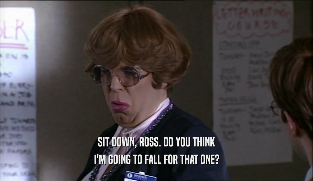 SIT DOWN, ROSS. DO YOU THINK I'M GOING TO FALL FOR THAT ONE? 