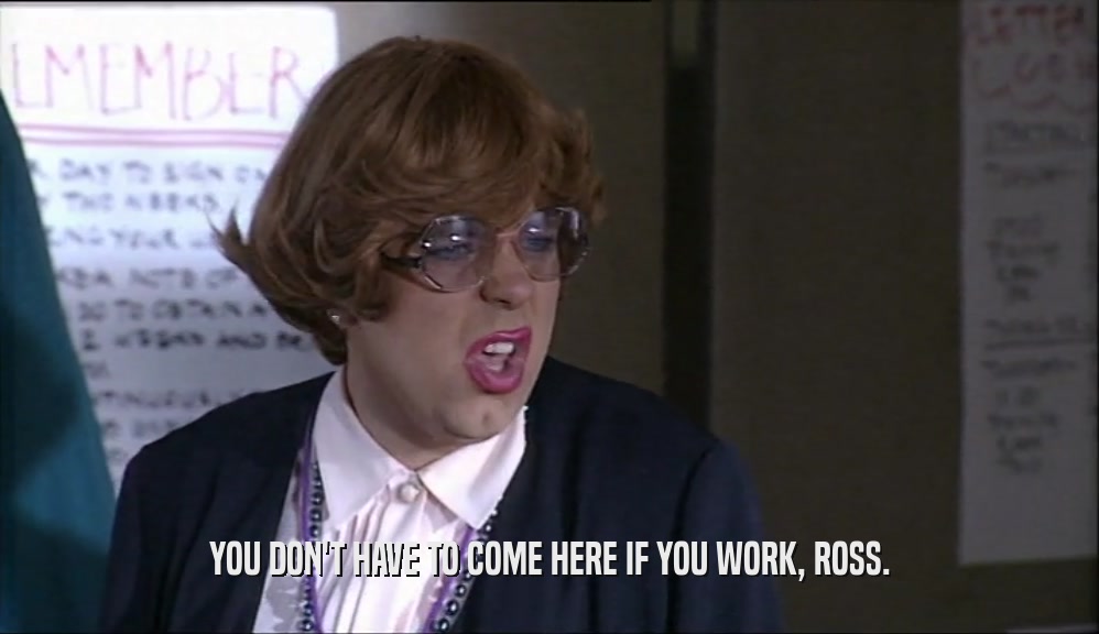 YOU DON'T HAVE TO COME HERE IF YOU WORK, ROSS.  