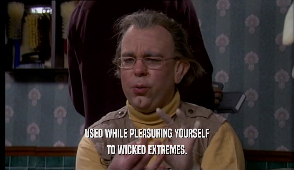 USED WHILE PLEASURING YOURSELF TO WICKED EXTREMES. 