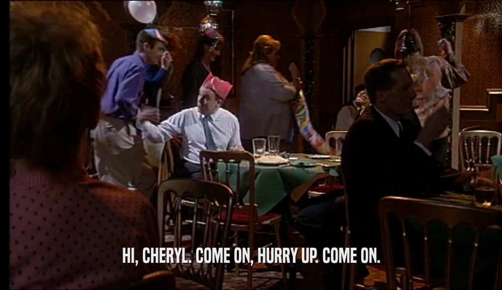 HI, CHERYL. COME ON, HURRY UP. COME ON.  
