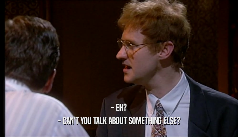 - EH? - CAN'T YOU TALK ABOUT SOMETHING ELSE? 