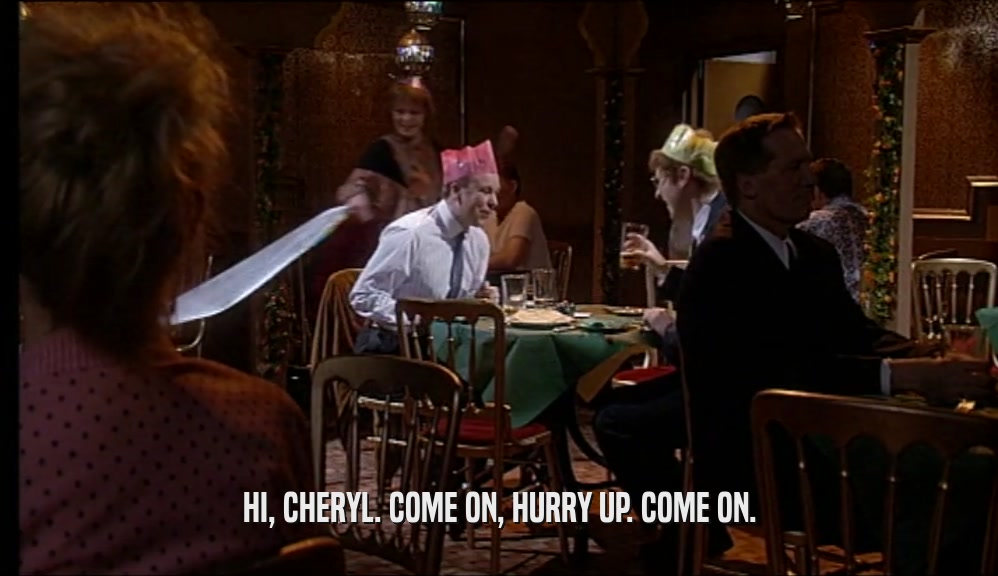 HI, CHERYL. COME ON, HURRY UP. COME ON.  