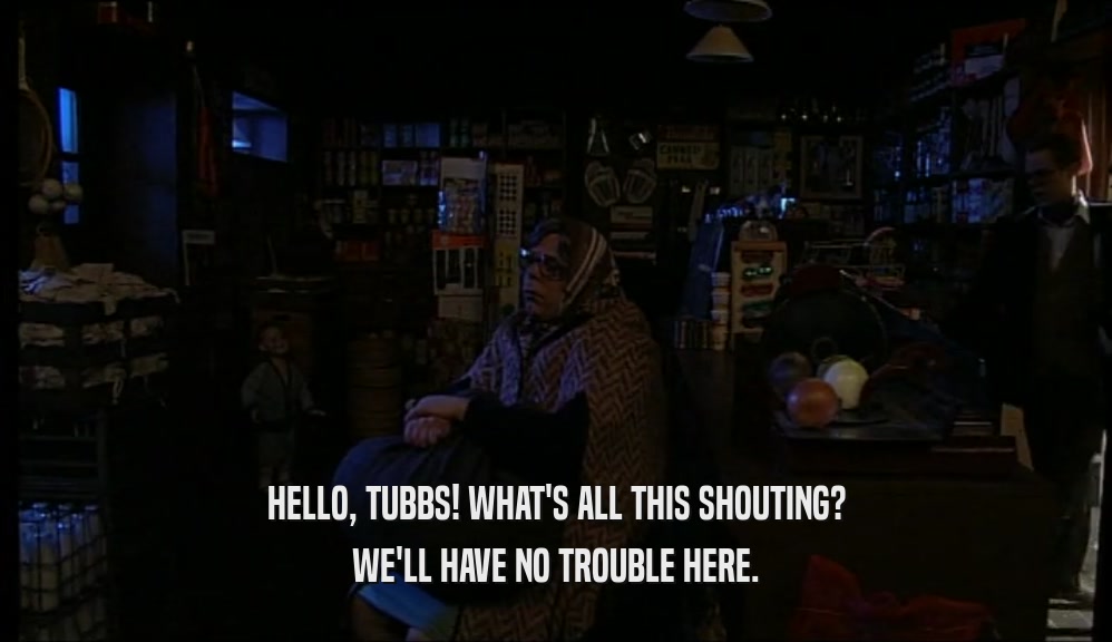 HELLO, TUBBS! WHAT'S ALL THIS SHOUTING? WE'LL HAVE NO TROUBLE HERE. 