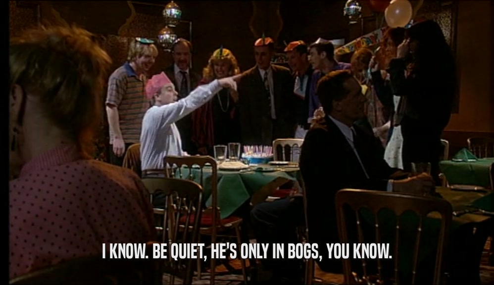 I KNOW. BE QUIET, HE'S ONLY IN BOGS, YOU KNOW.  