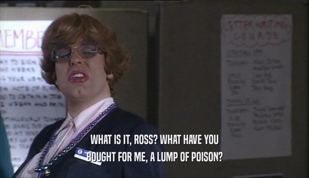 WHAT IS IT, ROSS? WHAT HAVE YOU BOUGHT FOR ME, A LUMP OF POISON? 