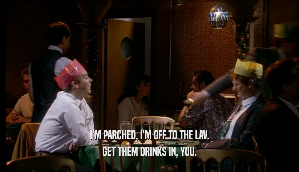 I'M PARCHED, I'M OFF TO THE LAV. GET THEM DRINKS IN, YOU. 