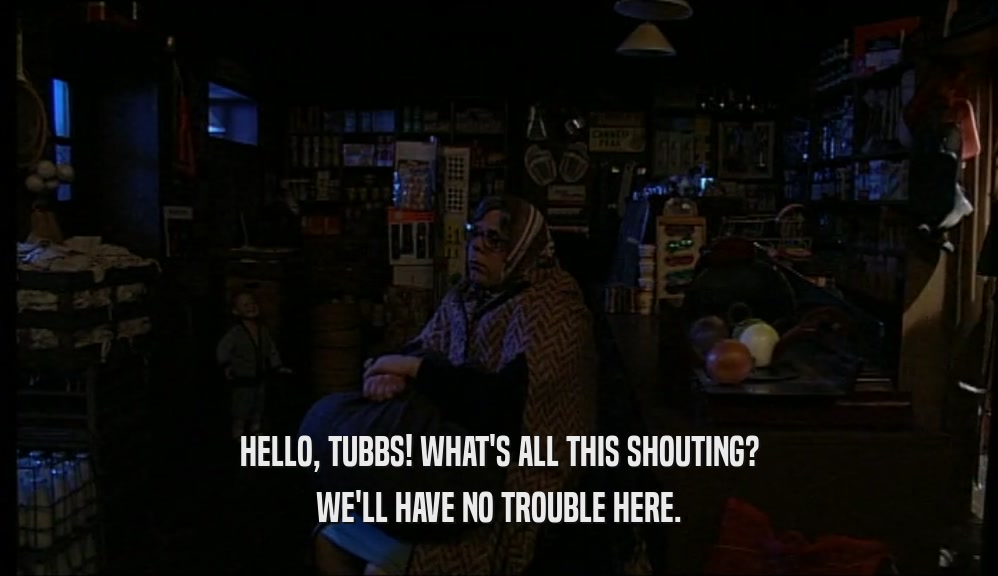 HELLO, TUBBS! WHAT'S ALL THIS SHOUTING? WE'LL HAVE NO TROUBLE HERE. 