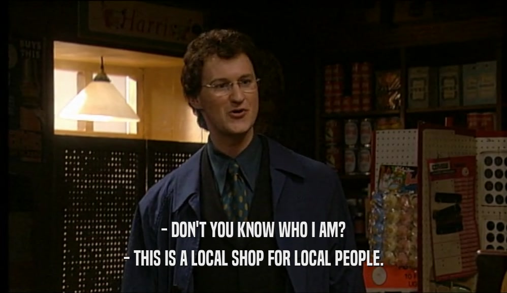 - DON'T YOU KNOW WHO I AM? - THIS IS A LOCAL SHOP FOR LOCAL PEOPLE. 