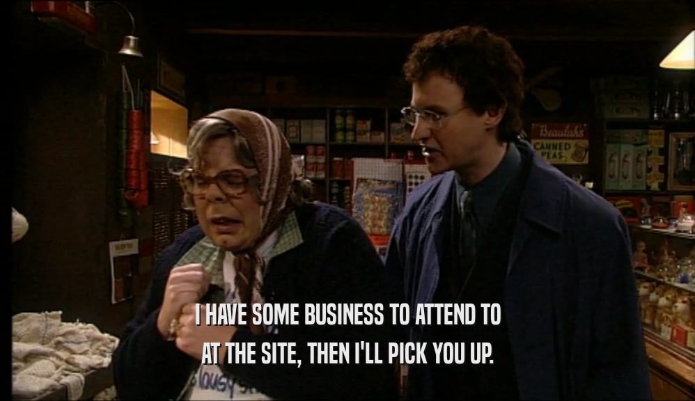 I HAVE SOME BUSINESS TO ATTEND TO AT THE SITE, THEN I'LL PICK YOU UP. 