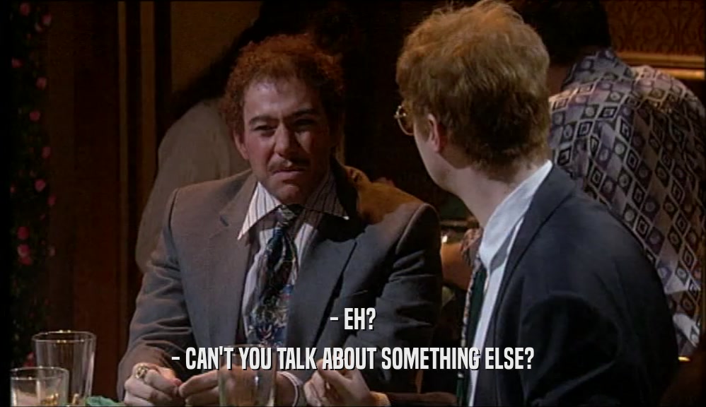 - EH? - CAN'T YOU TALK ABOUT SOMETHING ELSE? 