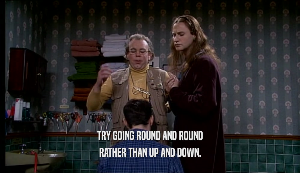 TRY GOING ROUND AND ROUND RATHER THAN UP AND DOWN. 