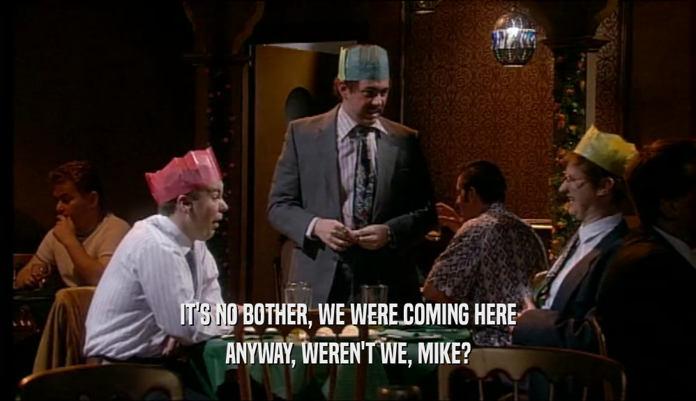 IT'S NO BOTHER, WE WERE COMING HERE ANYWAY, WEREN'T WE, MIKE? 