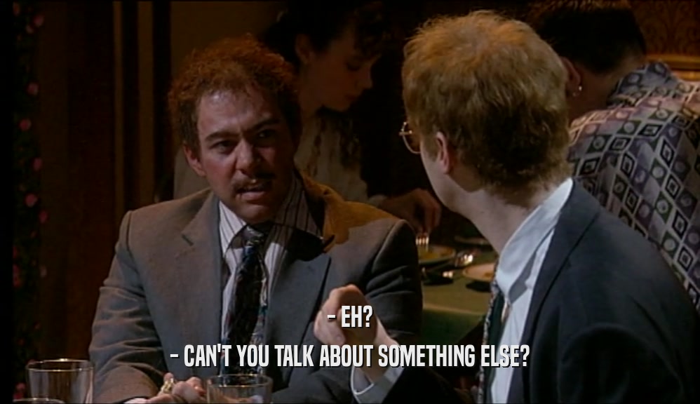 - EH? - CAN'T YOU TALK ABOUT SOMETHING ELSE? 