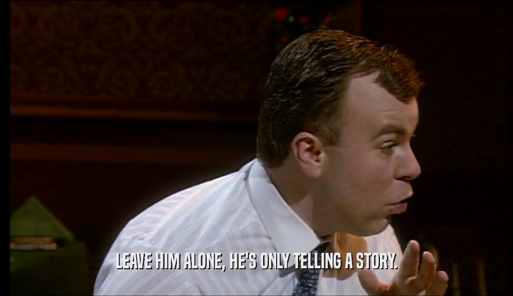 LEAVE HIM ALONE, HE'S ONLY TELLING A STORY.  