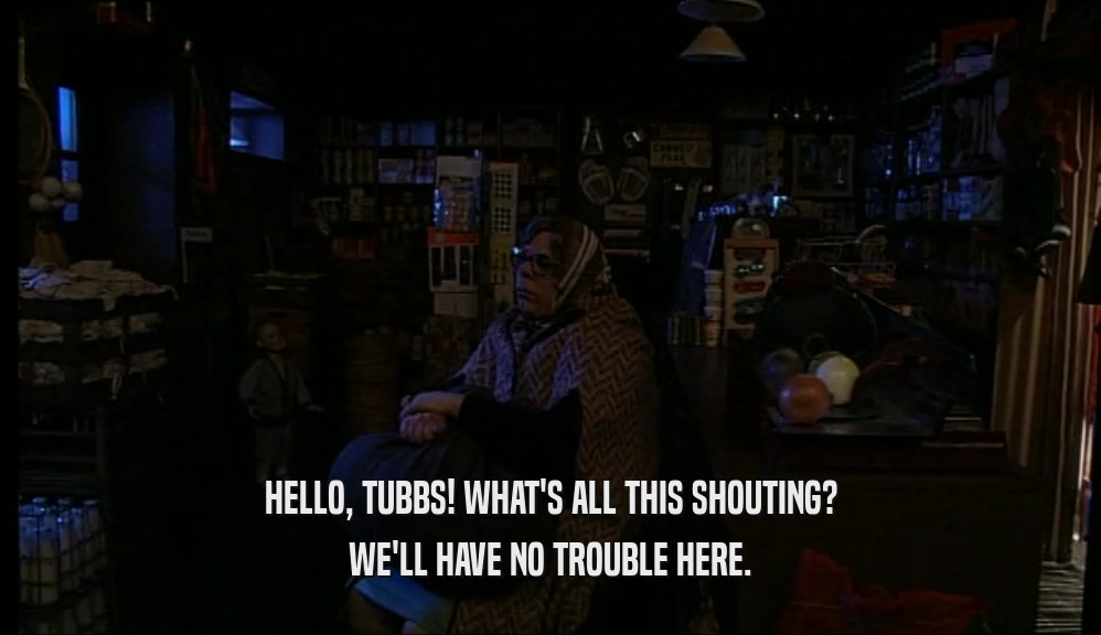 HELLO, TUBBS! WHAT'S ALL THIS SHOUTING? WE'LL HAVE NO TROUBLE HERE. 