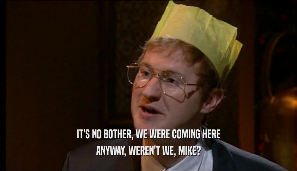 IT'S NO BOTHER, WE WERE COMING HERE ANYWAY, WEREN'T WE, MIKE? 
