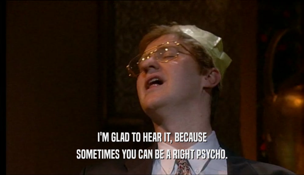 I'M GLAD TO HEAR IT, BECAUSE SOMETIMES YOU CAN BE A RIGHT PSYCHO. 