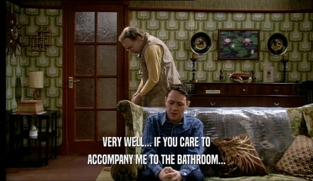 VERY WELL... IF YOU CARE TO ACCOMPANY ME TO THE BATHROOM... 