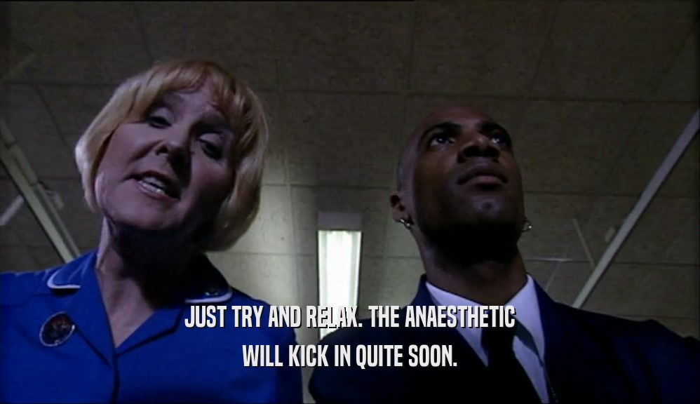 JUST TRY AND RELAX. THE ANAESTHETIC WILL KICK IN QUITE SOON. 