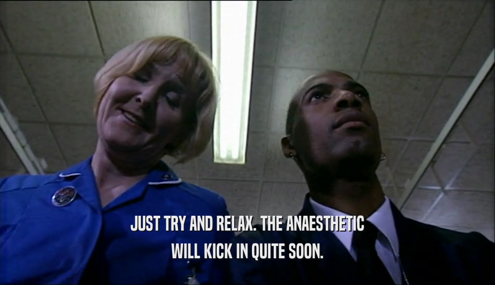 JUST TRY AND RELAX. THE ANAESTHETIC WILL KICK IN QUITE SOON. 