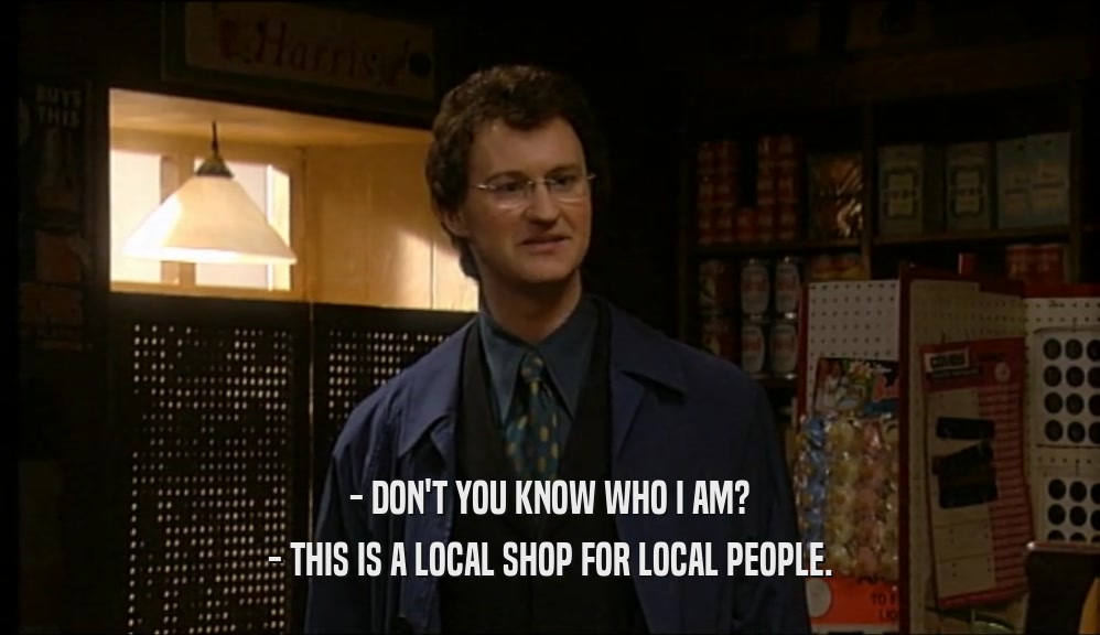 - DON'T YOU KNOW WHO I AM? - THIS IS A LOCAL SHOP FOR LOCAL PEOPLE. 