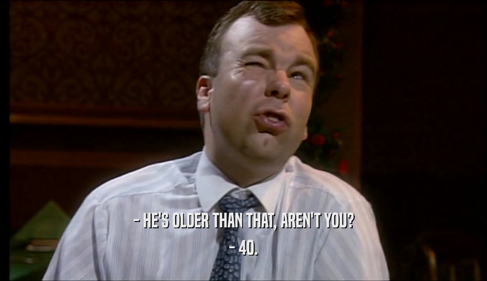 - HE'S OLDER THAN THAT, AREN'T YOU? - 40. 